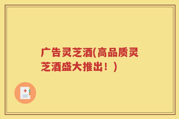 广告灵芝酒(高品质灵芝酒盛大推出！)
