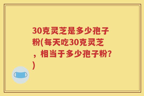 30克灵芝是多少孢子粉(每天吃30克灵芝，相当于多少孢子粉？)
