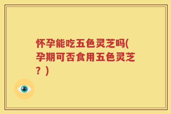 怀孕能吃五色灵芝吗(孕期可否食用五色灵芝？)