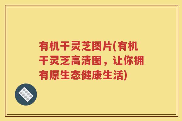 有机干灵芝图片(有机干灵芝高清图，让你拥有原生态健康生活)