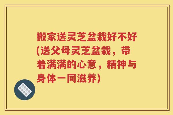 搬家送灵芝盆栽好不好(送父母灵芝盆栽，带着满满的心意，精神与身体一同滋养)