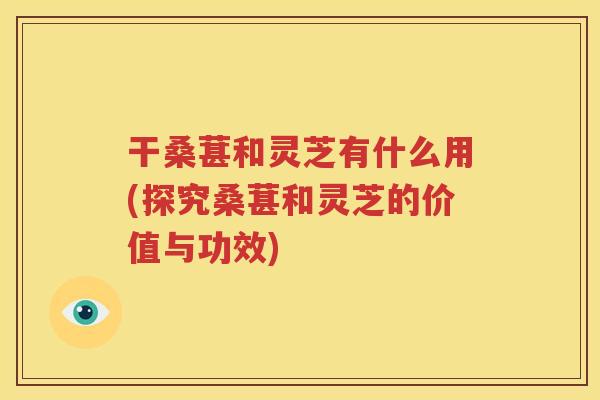 干桑葚和灵芝有什么用(探究桑葚和灵芝的价值与功效)