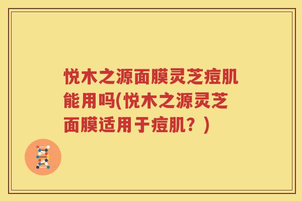 悦木之源面膜灵芝痘肌能用吗(悦木之源灵芝面膜适用于痘肌？)