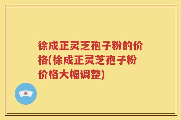 徐成正灵芝孢子粉的价格(徐成正灵芝孢子粉价格大幅调整)