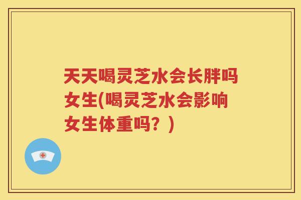 天天喝灵芝水会长胖吗女生(喝灵芝水会影响女生体重吗？)