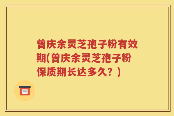 曾庆余灵芝孢子粉有效期(曾庆余灵芝孢子粉保质期长达多久？)
