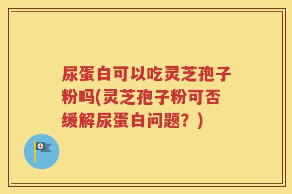尿蛋白可以吃灵芝孢子粉吗(灵芝孢子粉可否缓解尿蛋白问题？)