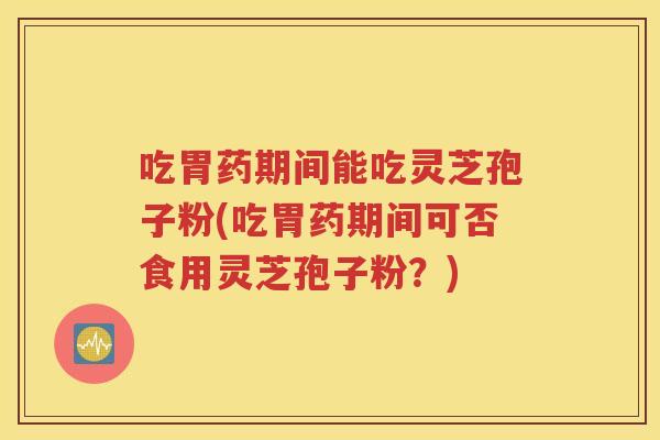 吃胃药期间能吃灵芝孢子粉(吃胃药期间可否食用灵芝孢子粉？)