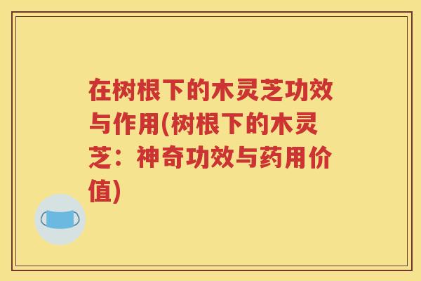 在树根下的木灵芝功效与作用(树根下的木灵芝：神奇功效与药用价值)