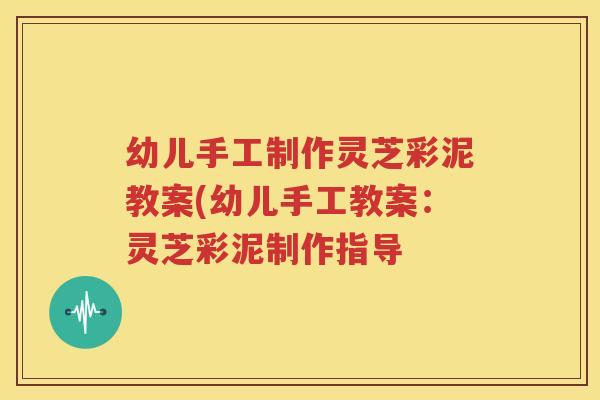 幼儿手工制作灵芝彩泥教案(幼儿手工教案：灵芝彩泥制作指导