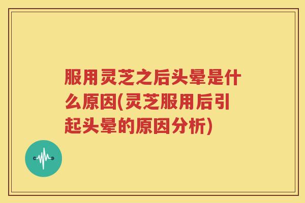 服用灵芝之后头晕是什么原因(灵芝服用后引起头晕的原因分析)