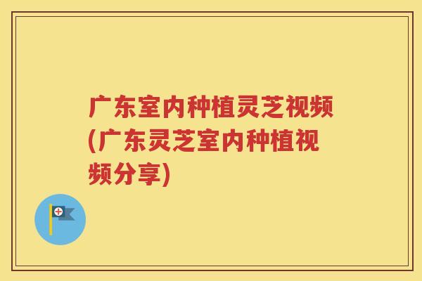 广东室内种植灵芝视频(广东灵芝室内种植视频分享)