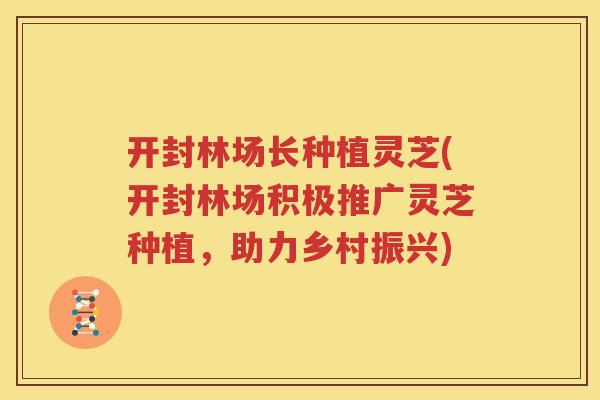 开封林场长种植灵芝(开封林场积极推广灵芝种植，助力乡村振兴)