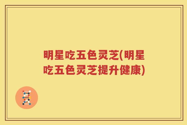明星吃五色灵芝(明星吃五色灵芝提升健康)