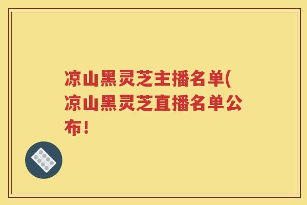 凉山黑灵芝主播名单(凉山黑灵芝直播名单公布！