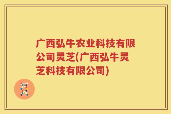 广西弘牛农业科技有限公司灵芝(广西弘牛灵芝科技有限公司)