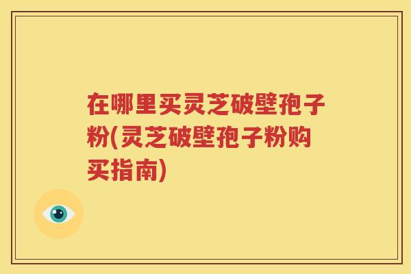 在哪里买灵芝破壁孢子粉(灵芝破壁孢子粉购买指南)