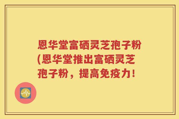 恩华堂富硒灵芝孢子粉(恩华堂推出富硒灵芝孢子粉，提高免疫力！