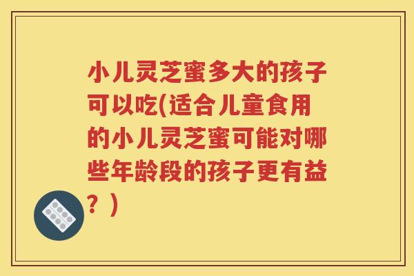 小儿灵芝蜜多大的孩子可以吃(适合儿童食用的小儿灵芝蜜可能对哪些年龄段的孩子更有益？)