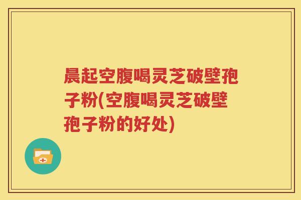 晨起空腹喝灵芝破壁孢子粉(空腹喝灵芝破壁孢子粉的好处)