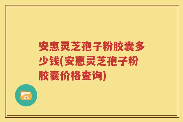 安惠灵芝孢子粉胶囊多少钱(安惠灵芝孢子粉胶囊价格查询)