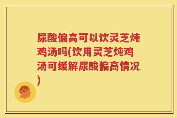 尿酸偏高可以饮灵芝炖鸡汤吗(饮用灵芝炖鸡汤可缓解尿酸偏高情况)