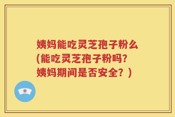姨妈能吃灵芝孢子粉么(能吃灵芝孢子粉吗？姨妈期间是否安全？)