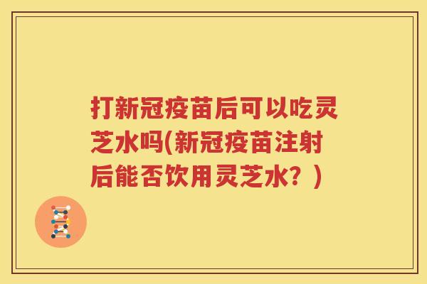 打新冠疫苗后可以吃灵芝水吗(新冠疫苗注射后能否饮用灵芝水？)