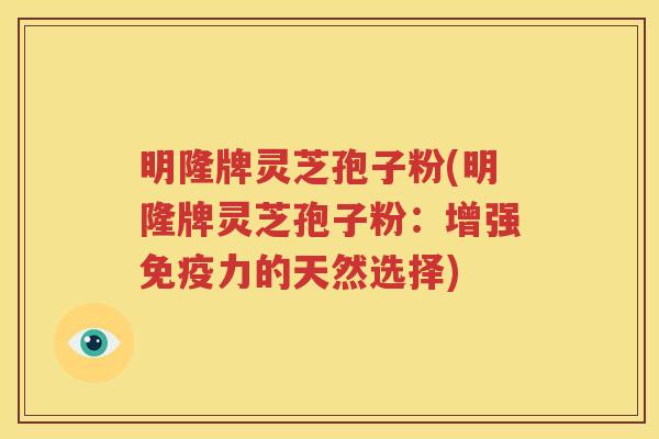 明隆牌灵芝孢子粉(明隆牌灵芝孢子粉：增强免疫力的天然选择)