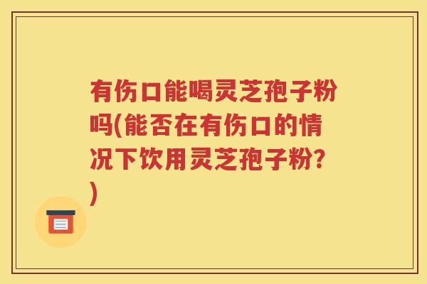 有伤口能喝灵芝孢子粉吗(能否在有伤口的情况下饮用灵芝孢子粉？)
