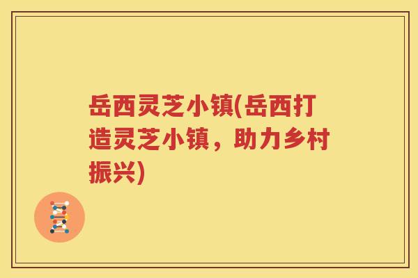 岳西灵芝小镇(岳西打造灵芝小镇，助力乡村振兴)
