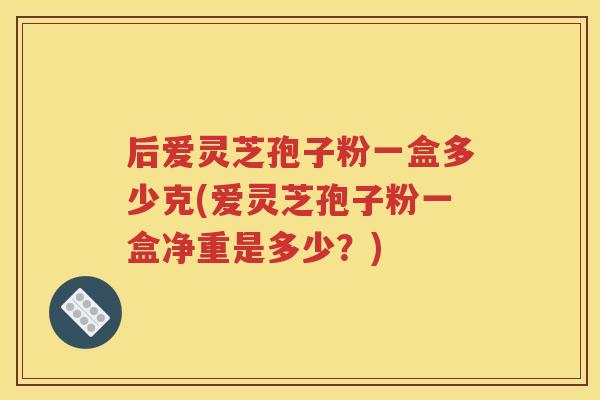 后爱灵芝孢子粉一盒多少克(爱灵芝孢子粉一盒净重是多少？)