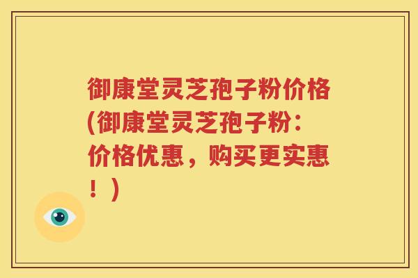 御康堂灵芝孢子粉价格(御康堂灵芝孢子粉：价格优惠，购买更实惠！)