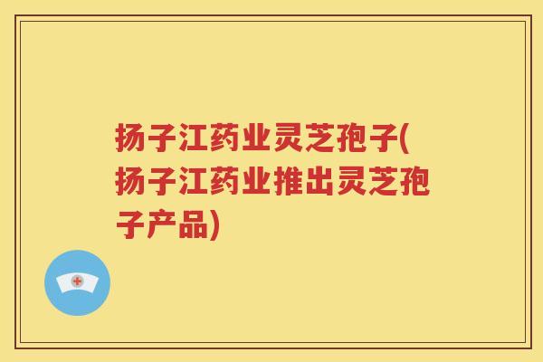 扬子江药业灵芝孢子(扬子江药业推出灵芝孢子产品)