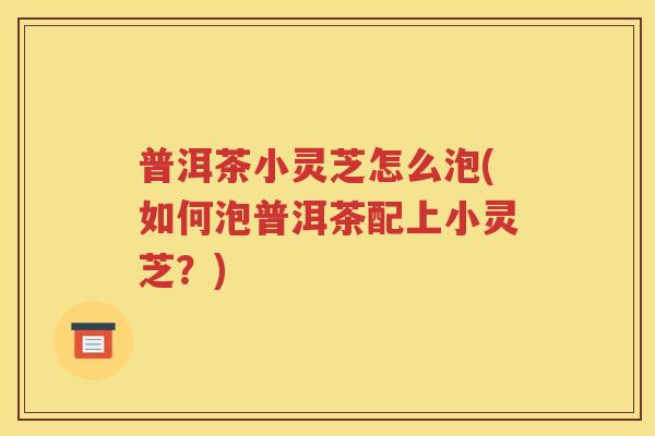 普洱茶小灵芝怎么泡(如何泡普洱茶配上小灵芝？)