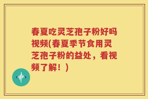 春夏吃灵芝孢子粉好吗视频(春夏季节食用灵芝孢子粉的益处，看视频了解！)