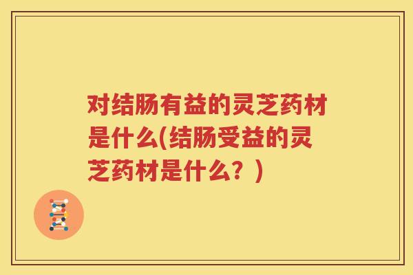 对结肠有益的灵芝药材是什么(结肠受益的灵芝药材是什么？)
