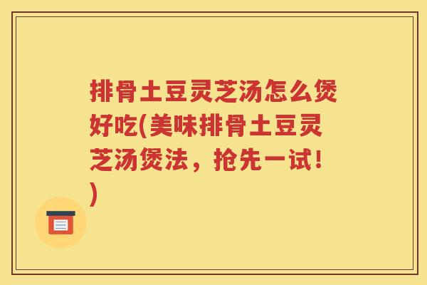排骨土豆灵芝汤怎么煲好吃(美味排骨土豆灵芝汤煲法，抢先一试！)