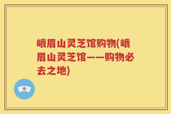 峨眉山灵芝馆购物(峨眉山灵芝馆——购物必去之地)