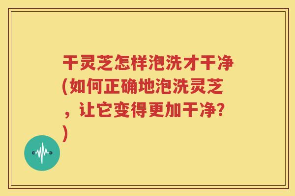 干灵芝怎样泡洗才干净(如何正确地泡洗灵芝，让它变得更加干净？)