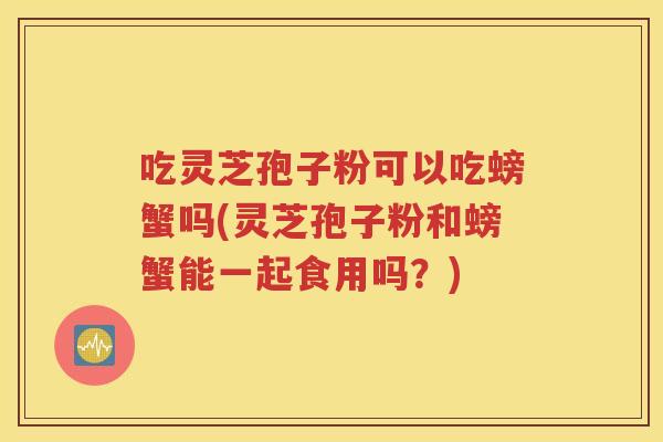 吃灵芝孢子粉可以吃螃蟹吗(灵芝孢子粉和螃蟹能一起食用吗？)