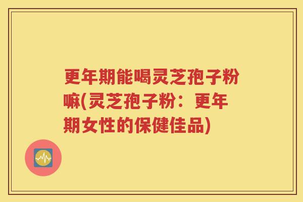 更年期能喝灵芝孢子粉嘛(灵芝孢子粉：更年期女性的保健佳品)