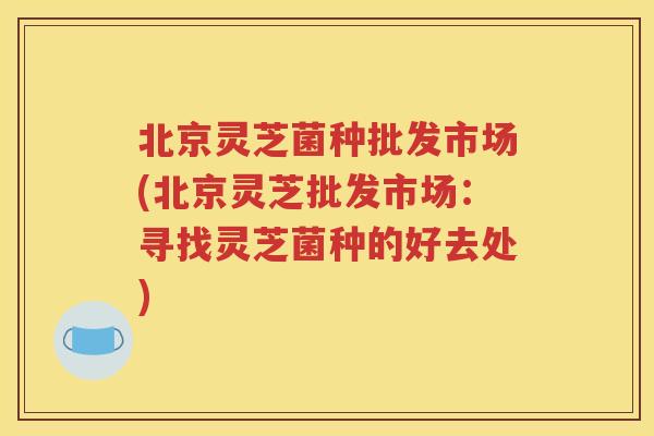 北京灵芝菌种批发市场(北京灵芝批发市场：寻找灵芝菌种的好去处)
