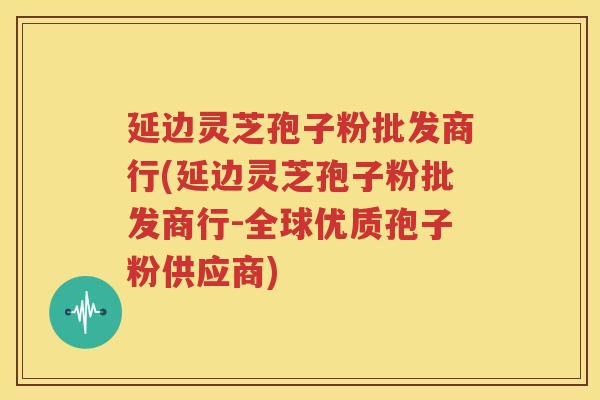 延边灵芝孢子粉批发商行(延边灵芝孢子粉批发商行-全球优质孢子粉供应商)