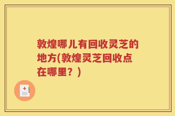 敦煌哪儿有回收灵芝的地方(敦煌灵芝回收点在哪里？)