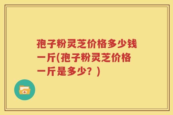 孢子粉灵芝价格多少钱一斤(孢子粉灵芝价格一斤是多少？)