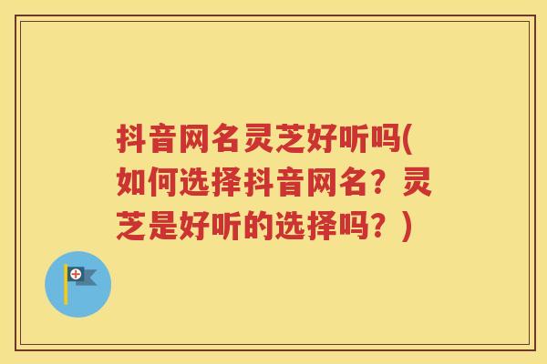 抖音网名灵芝好听吗(如何选择抖音网名？灵芝是好听的选择吗？)