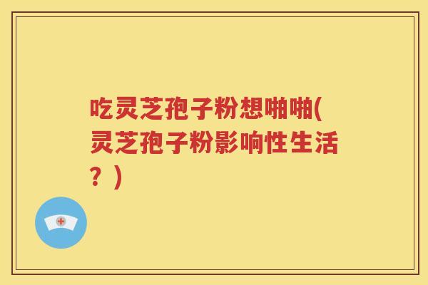 吃灵芝孢子粉想啪啪(灵芝孢子粉影响性生活？)