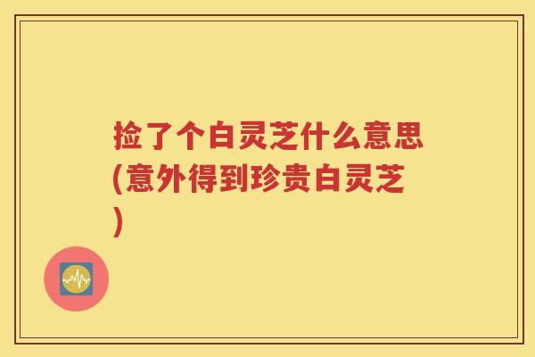 捡了个白灵芝什么意思(意外得到珍贵白灵芝)