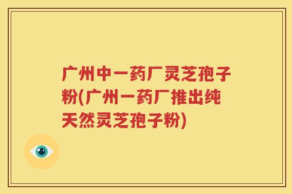 广州中一药厂灵芝孢子粉(广州一药厂推出纯天然灵芝孢子粉)